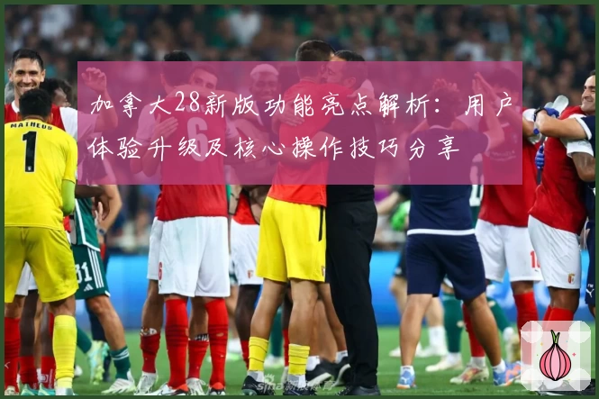 加拿大28新版功能亮点解析：用户体验升级及核心操作技巧分享