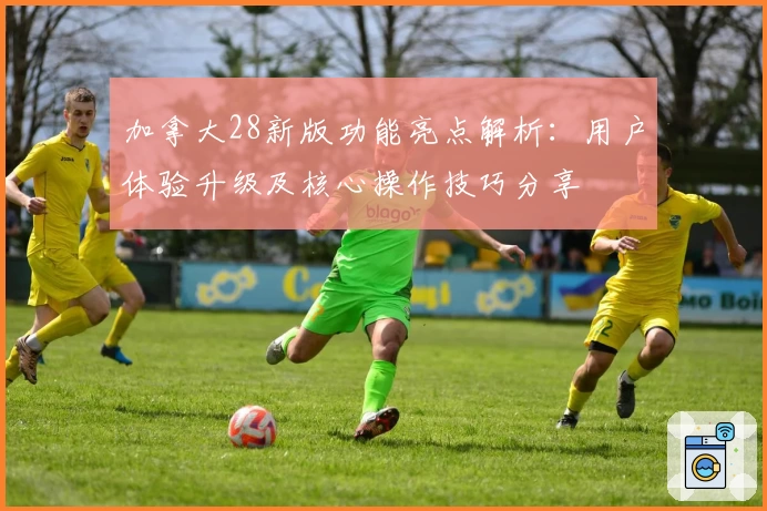 加拿大28新版功能亮点解析:用户体验升级及核心操作技巧分享